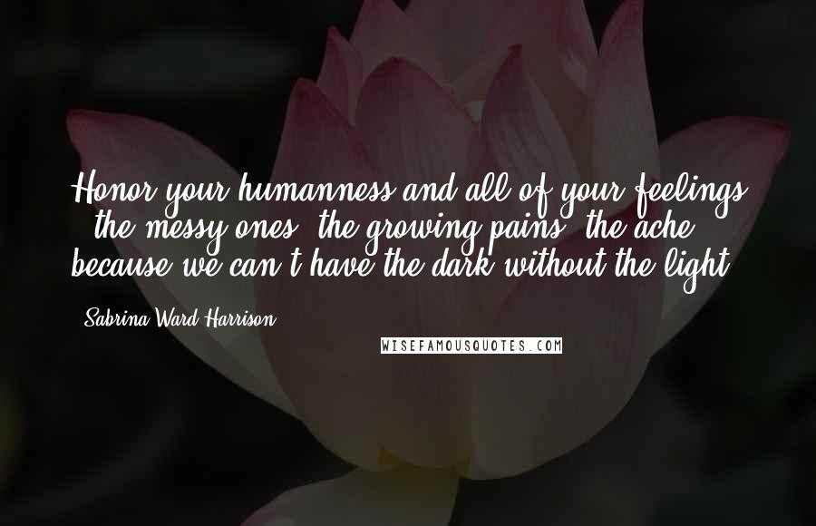 Sabrina Ward Harrison Quotes: Honor your humanness and all of your feelings - the messy ones, the growing pains, the ache - because we can't have the dark without the light.