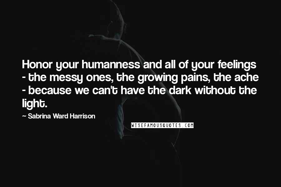 Sabrina Ward Harrison Quotes: Honor your humanness and all of your feelings - the messy ones, the growing pains, the ache - because we can't have the dark without the light.