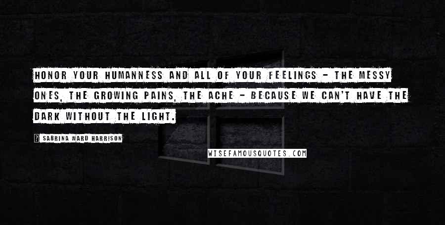 Sabrina Ward Harrison Quotes: Honor your humanness and all of your feelings - the messy ones, the growing pains, the ache - because we can't have the dark without the light.
