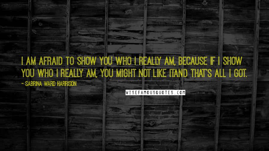 Sabrina Ward Harrison Quotes: I am afraid to show you who I really am, because if I show you who I really am, you might not like itand that's all I got.