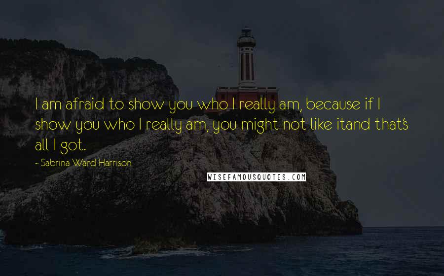 Sabrina Ward Harrison Quotes: I am afraid to show you who I really am, because if I show you who I really am, you might not like itand that's all I got.
