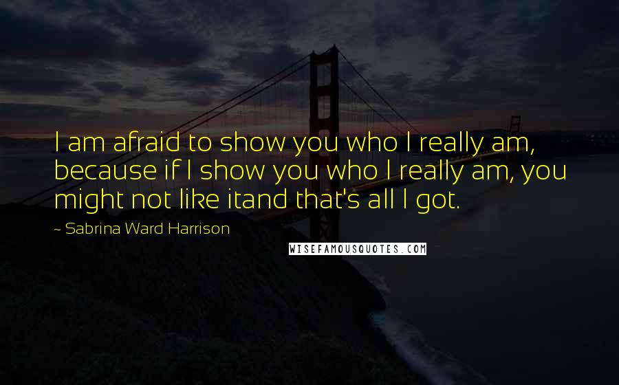 Sabrina Ward Harrison Quotes: I am afraid to show you who I really am, because if I show you who I really am, you might not like itand that's all I got.