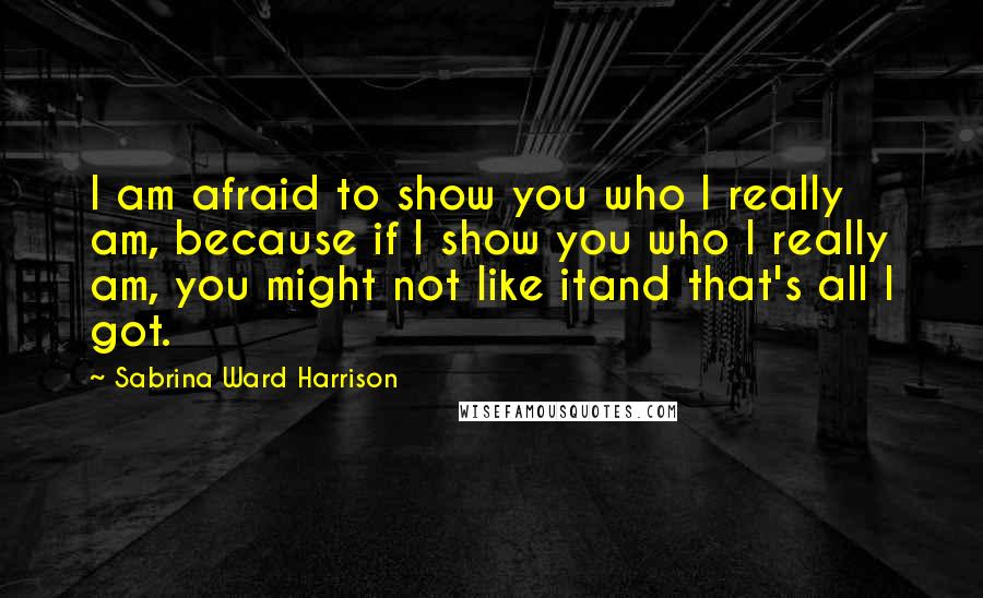 Sabrina Ward Harrison Quotes: I am afraid to show you who I really am, because if I show you who I really am, you might not like itand that's all I got.