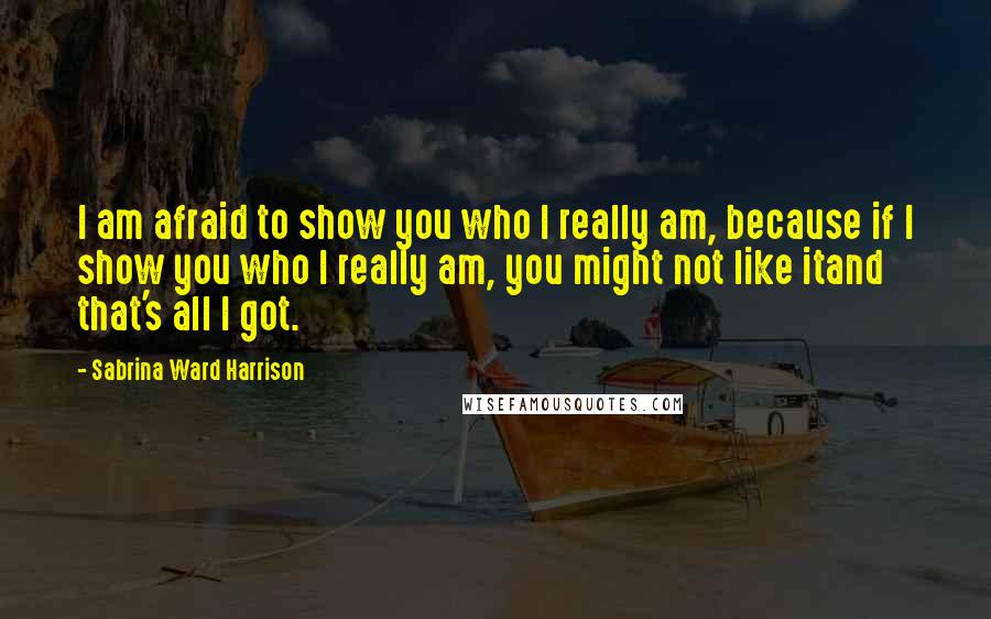 Sabrina Ward Harrison Quotes: I am afraid to show you who I really am, because if I show you who I really am, you might not like itand that's all I got.