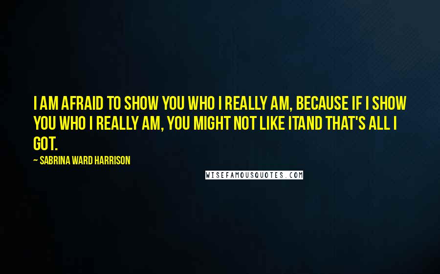 Sabrina Ward Harrison Quotes: I am afraid to show you who I really am, because if I show you who I really am, you might not like itand that's all I got.