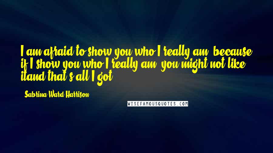 Sabrina Ward Harrison Quotes: I am afraid to show you who I really am, because if I show you who I really am, you might not like itand that's all I got.