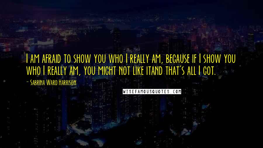 Sabrina Ward Harrison Quotes: I am afraid to show you who I really am, because if I show you who I really am, you might not like itand that's all I got.