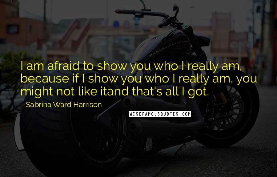 Sabrina Ward Harrison Quotes: I am afraid to show you who I really am, because if I show you who I really am, you might not like itand that's all I got.