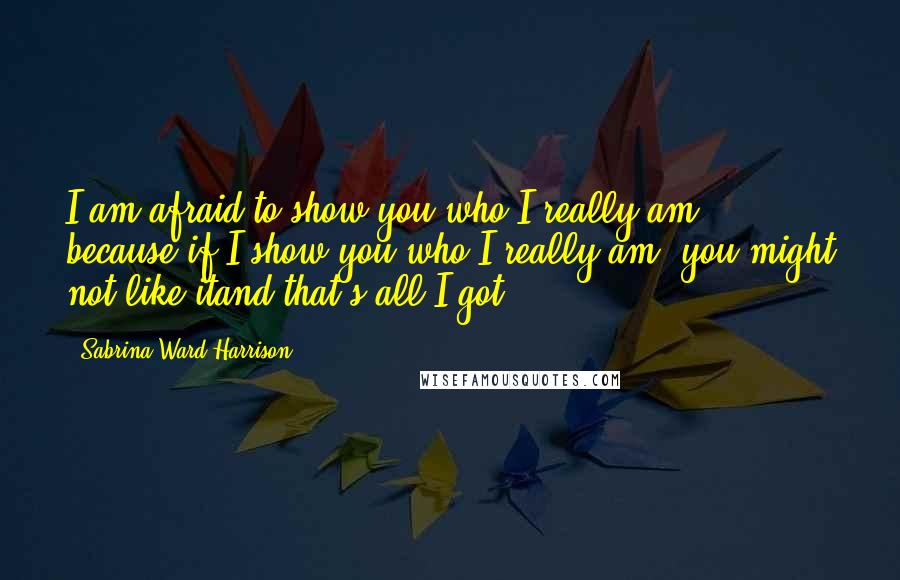 Sabrina Ward Harrison Quotes: I am afraid to show you who I really am, because if I show you who I really am, you might not like itand that's all I got.