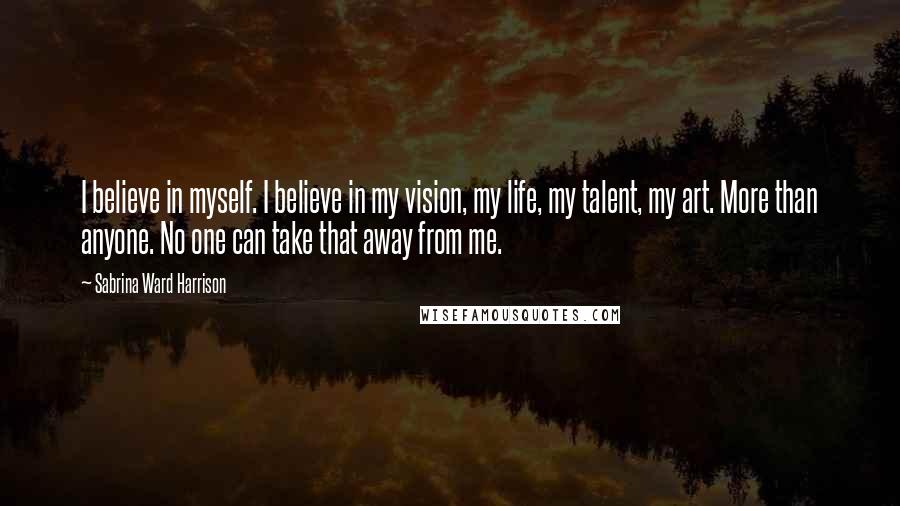 Sabrina Ward Harrison Quotes: I believe in myself. I believe in my vision, my life, my talent, my art. More than anyone. No one can take that away from me.