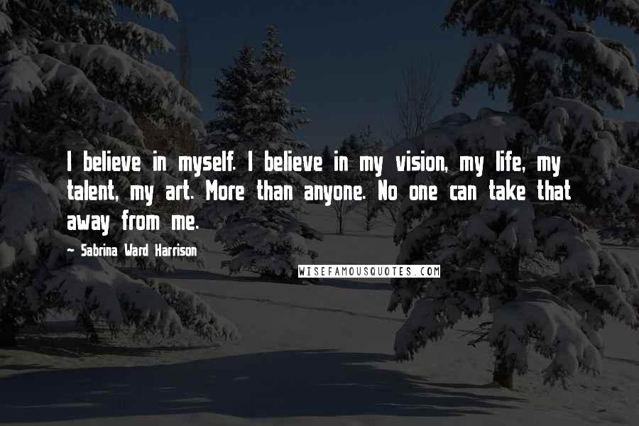 Sabrina Ward Harrison Quotes: I believe in myself. I believe in my vision, my life, my talent, my art. More than anyone. No one can take that away from me.