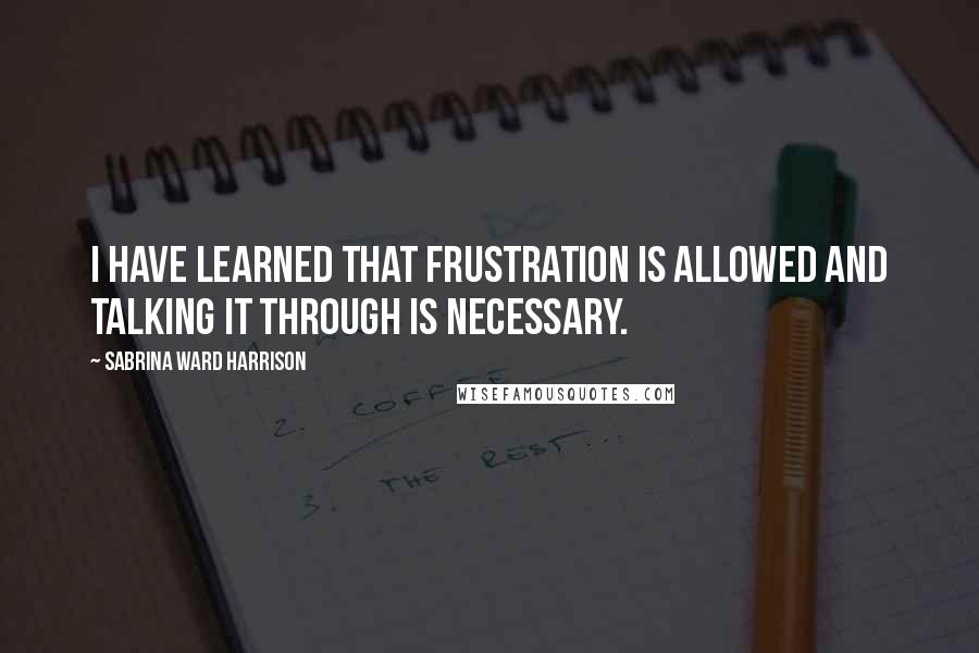 Sabrina Ward Harrison Quotes: I have learned that frustration is allowed and talking it through is necessary.