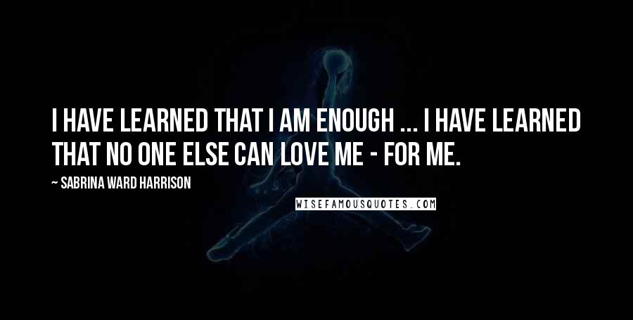 Sabrina Ward Harrison Quotes: I have learned that I am enough ... I have learned that no one else can LOVE ME - FOR ME.