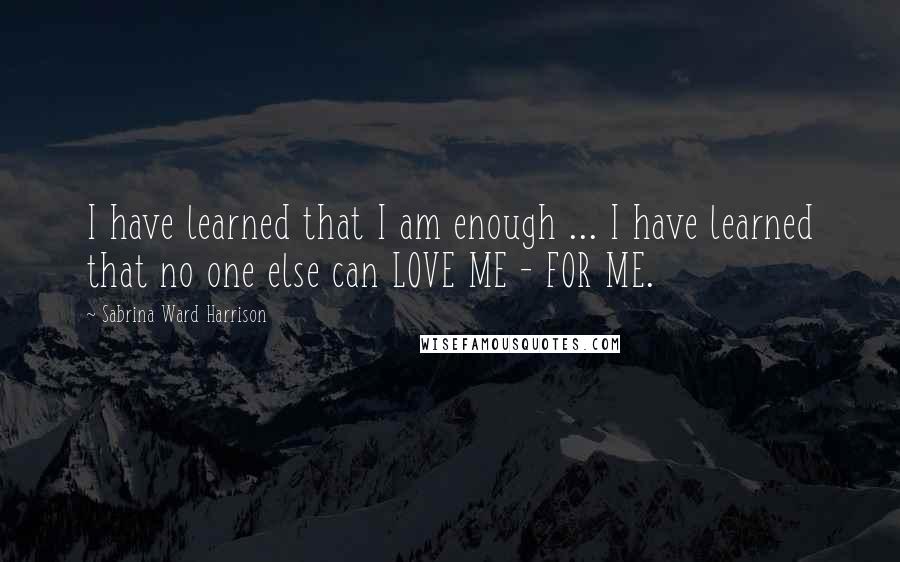 Sabrina Ward Harrison Quotes: I have learned that I am enough ... I have learned that no one else can LOVE ME - FOR ME.