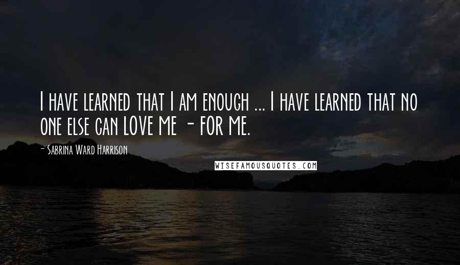 Sabrina Ward Harrison Quotes: I have learned that I am enough ... I have learned that no one else can LOVE ME - FOR ME.