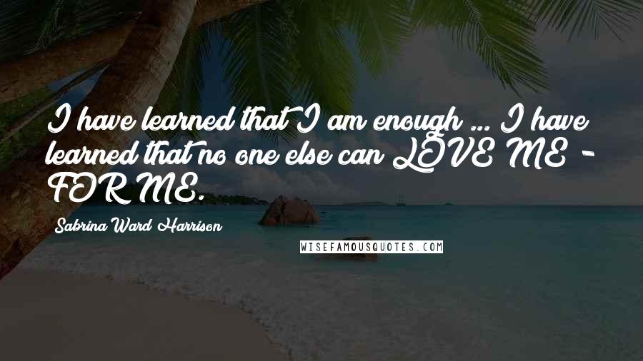 Sabrina Ward Harrison Quotes: I have learned that I am enough ... I have learned that no one else can LOVE ME - FOR ME.