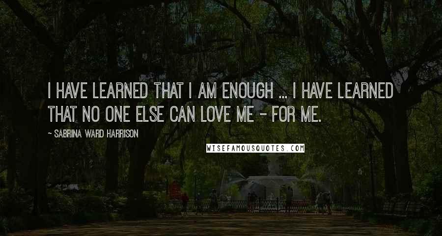 Sabrina Ward Harrison Quotes: I have learned that I am enough ... I have learned that no one else can LOVE ME - FOR ME.