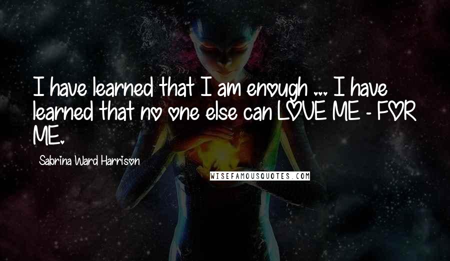 Sabrina Ward Harrison Quotes: I have learned that I am enough ... I have learned that no one else can LOVE ME - FOR ME.