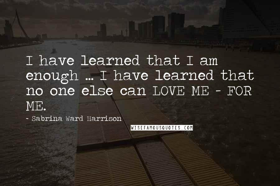 Sabrina Ward Harrison Quotes: I have learned that I am enough ... I have learned that no one else can LOVE ME - FOR ME.