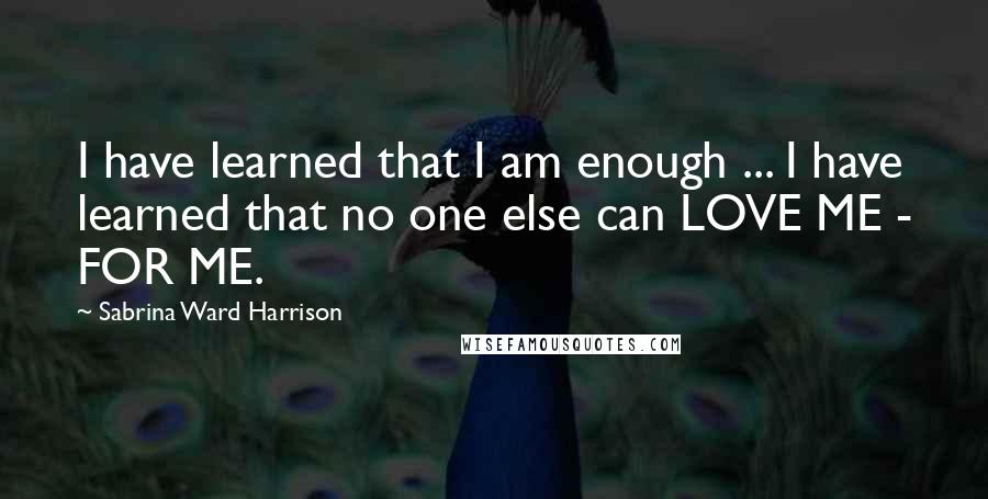 Sabrina Ward Harrison Quotes: I have learned that I am enough ... I have learned that no one else can LOVE ME - FOR ME.