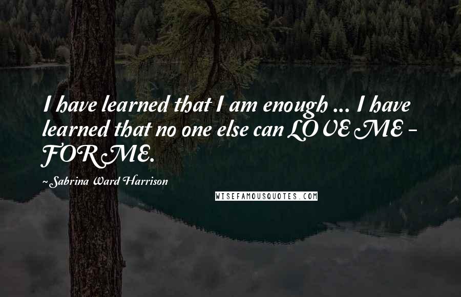 Sabrina Ward Harrison Quotes: I have learned that I am enough ... I have learned that no one else can LOVE ME - FOR ME.