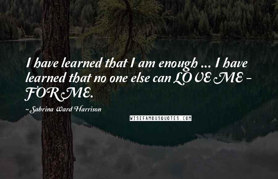 Sabrina Ward Harrison Quotes: I have learned that I am enough ... I have learned that no one else can LOVE ME - FOR ME.