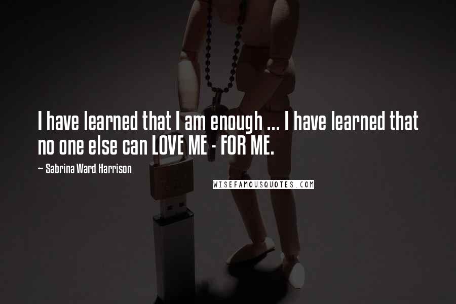 Sabrina Ward Harrison Quotes: I have learned that I am enough ... I have learned that no one else can LOVE ME - FOR ME.