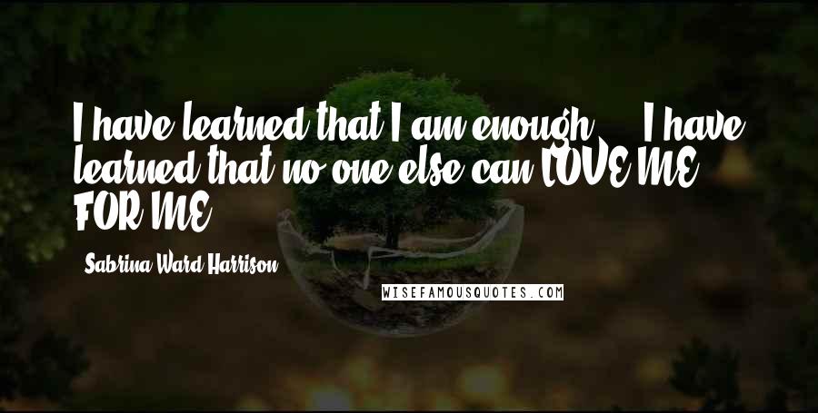 Sabrina Ward Harrison Quotes: I have learned that I am enough ... I have learned that no one else can LOVE ME - FOR ME.