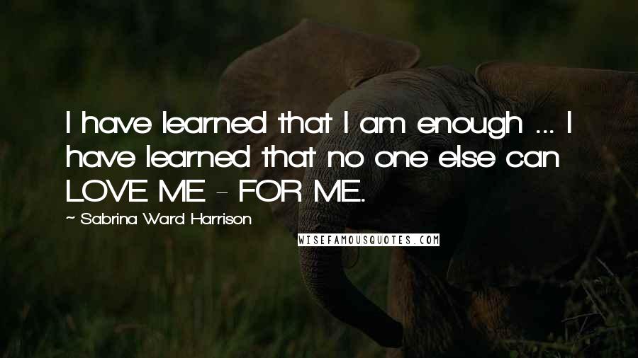 Sabrina Ward Harrison Quotes: I have learned that I am enough ... I have learned that no one else can LOVE ME - FOR ME.