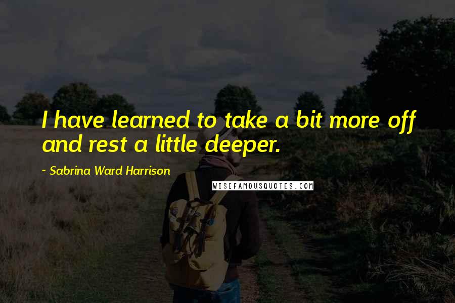 Sabrina Ward Harrison Quotes: I have learned to take a bit more off and rest a little deeper.