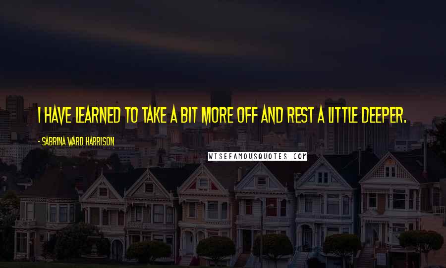 Sabrina Ward Harrison Quotes: I have learned to take a bit more off and rest a little deeper.