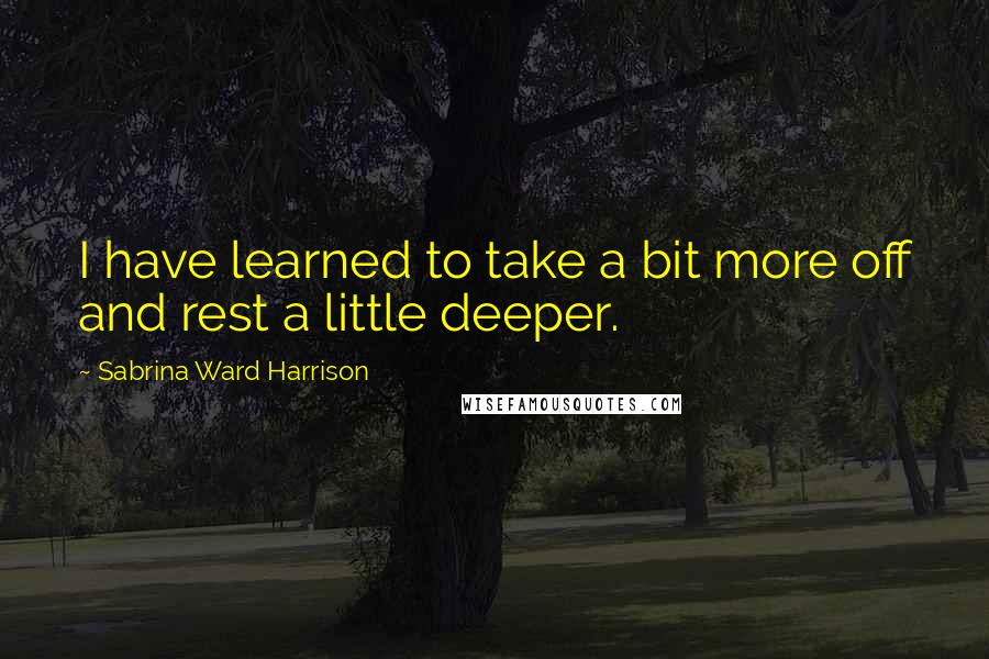 Sabrina Ward Harrison Quotes: I have learned to take a bit more off and rest a little deeper.