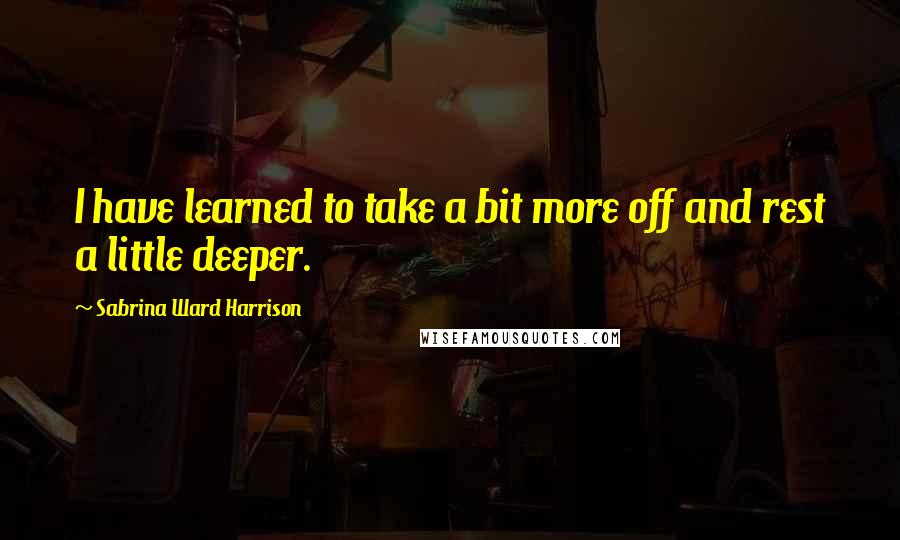 Sabrina Ward Harrison Quotes: I have learned to take a bit more off and rest a little deeper.