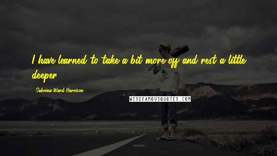 Sabrina Ward Harrison Quotes: I have learned to take a bit more off and rest a little deeper.