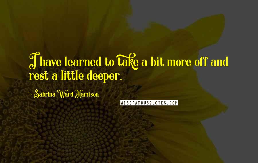 Sabrina Ward Harrison Quotes: I have learned to take a bit more off and rest a little deeper.
