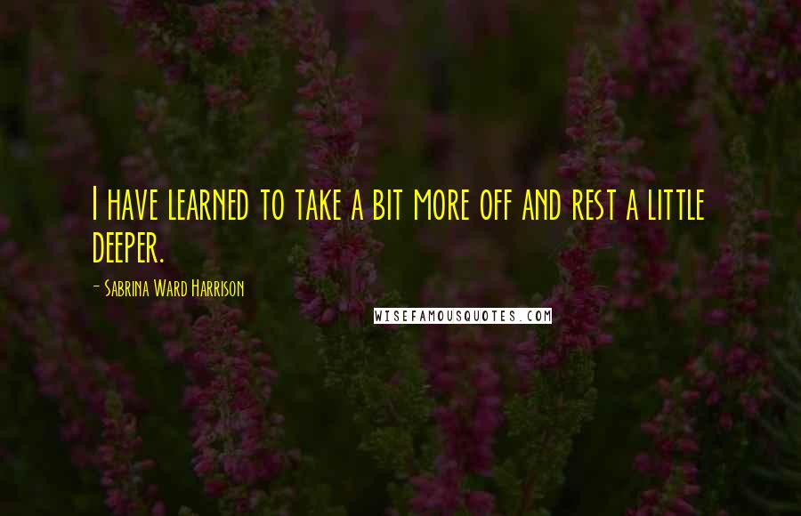 Sabrina Ward Harrison Quotes: I have learned to take a bit more off and rest a little deeper.