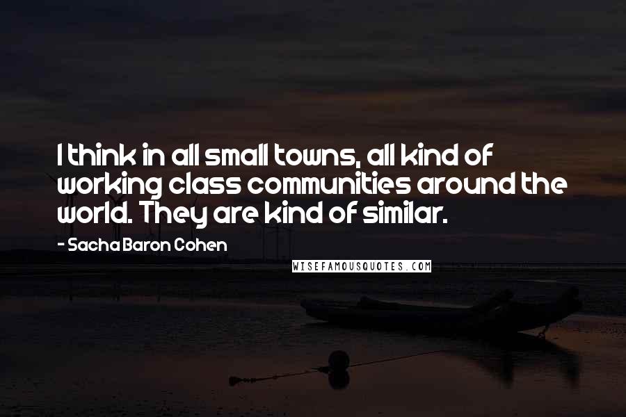 Sacha Baron Cohen Quotes: I think in all small towns, all kind of working class communities around the world. They are kind of similar.