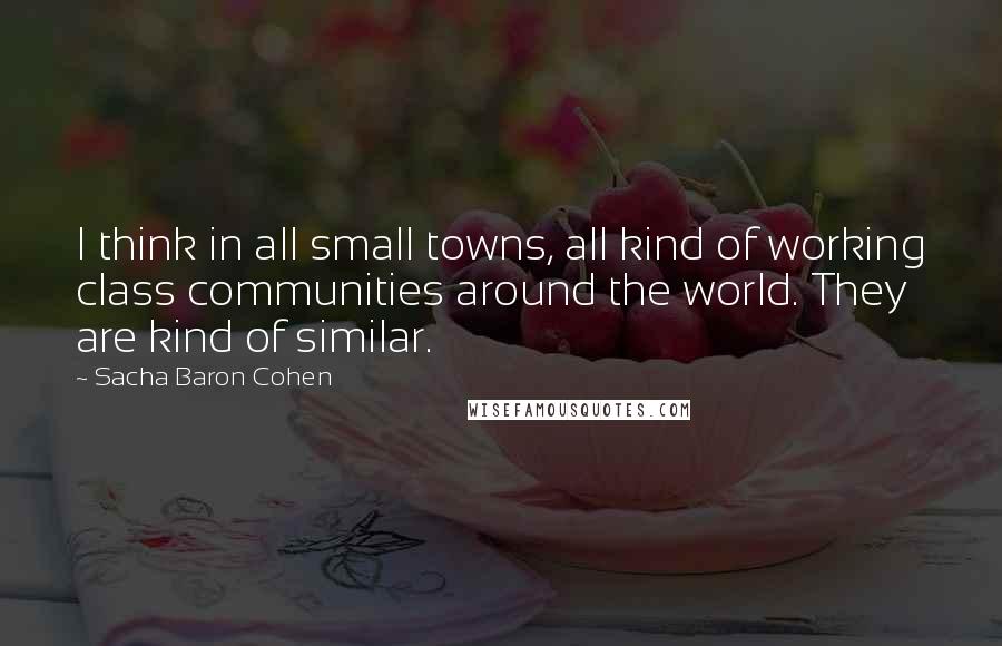 Sacha Baron Cohen Quotes: I think in all small towns, all kind of working class communities around the world. They are kind of similar.