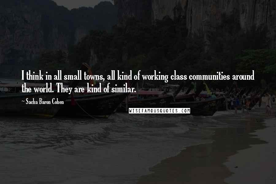 Sacha Baron Cohen Quotes: I think in all small towns, all kind of working class communities around the world. They are kind of similar.
