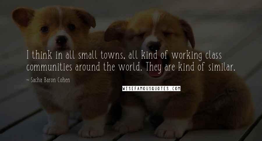 Sacha Baron Cohen Quotes: I think in all small towns, all kind of working class communities around the world. They are kind of similar.