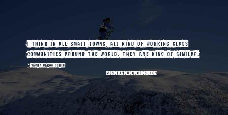 Sacha Baron Cohen Quotes: I think in all small towns, all kind of working class communities around the world. They are kind of similar.