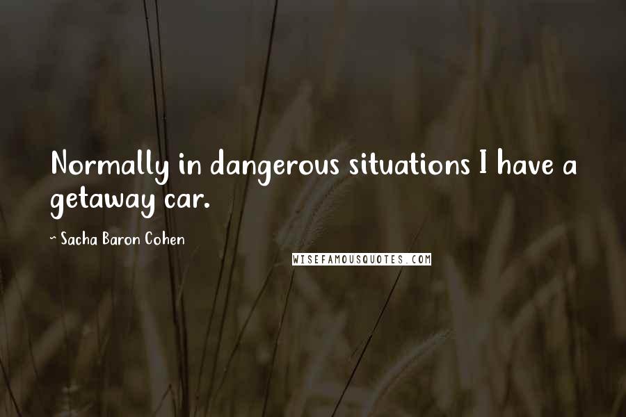 Sacha Baron Cohen Quotes: Normally in dangerous situations I have a getaway car.