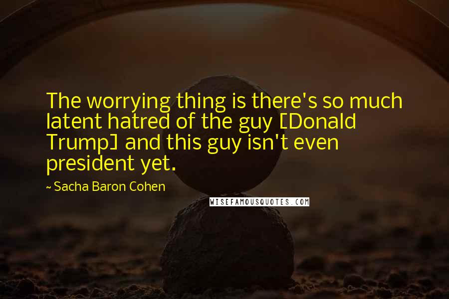 Sacha Baron Cohen Quotes: The worrying thing is there's so much latent hatred of the guy [Donald Trump] and this guy isn't even president yet.