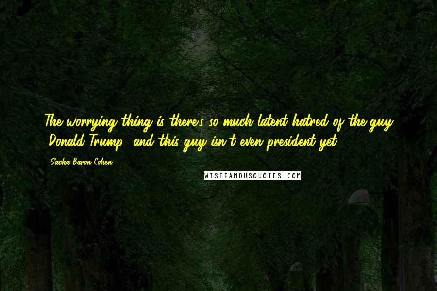 Sacha Baron Cohen Quotes: The worrying thing is there's so much latent hatred of the guy [Donald Trump] and this guy isn't even president yet.