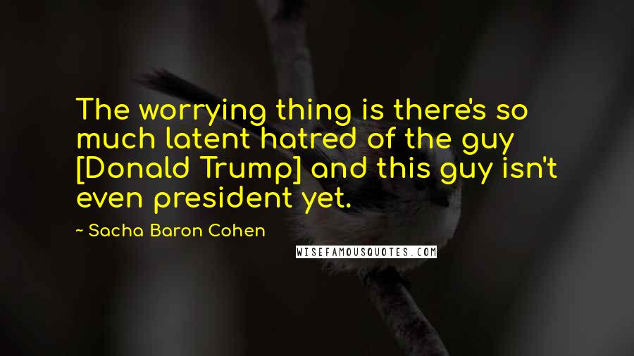 Sacha Baron Cohen Quotes: The worrying thing is there's so much latent hatred of the guy [Donald Trump] and this guy isn't even president yet.