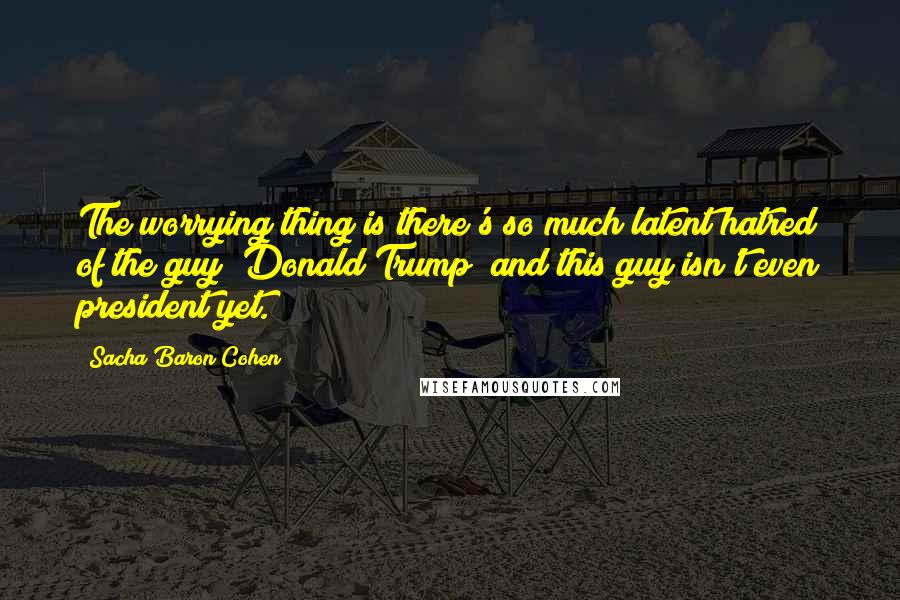 Sacha Baron Cohen Quotes: The worrying thing is there's so much latent hatred of the guy [Donald Trump] and this guy isn't even president yet.