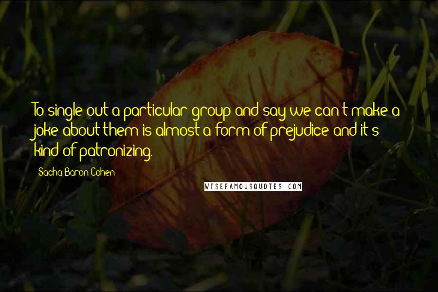Sacha Baron Cohen Quotes: To single out a particular group and say we can't make a joke about them is almost a form of prejudice and it's kind of patronizing.