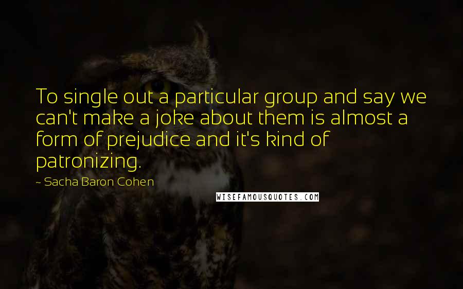 Sacha Baron Cohen Quotes: To single out a particular group and say we can't make a joke about them is almost a form of prejudice and it's kind of patronizing.