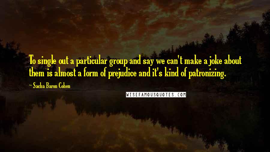 Sacha Baron Cohen Quotes: To single out a particular group and say we can't make a joke about them is almost a form of prejudice and it's kind of patronizing.