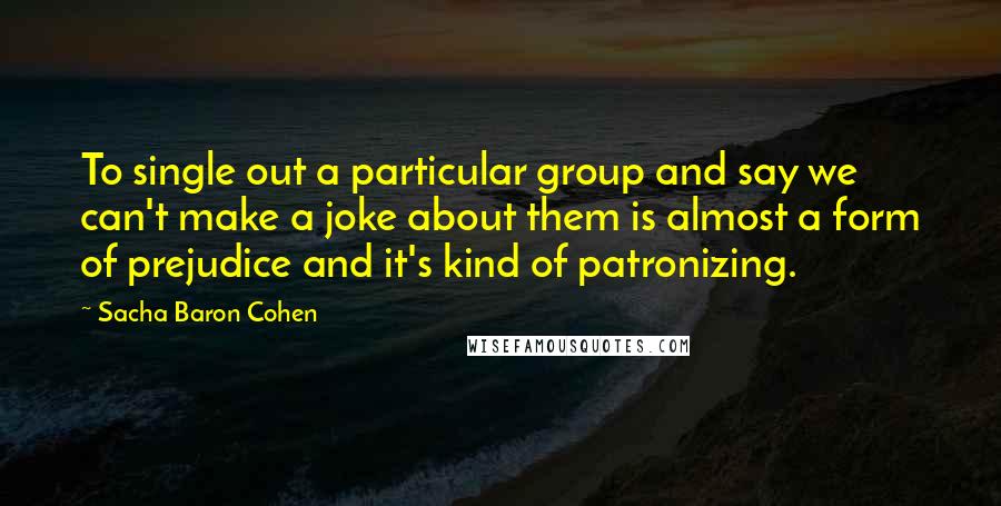 Sacha Baron Cohen Quotes: To single out a particular group and say we can't make a joke about them is almost a form of prejudice and it's kind of patronizing.